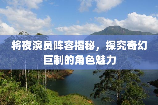 将夜演员阵容揭秘，探究奇幻巨制的角色魅力