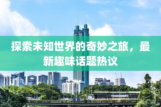 探索未知世界的奇妙之旅，最新趣味话题热议
