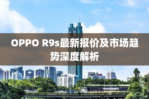 OPPO R9s最新报价及市场趋势深度解析