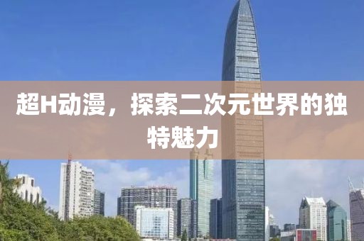 超H动漫，探索二次元世界的独特魅力
