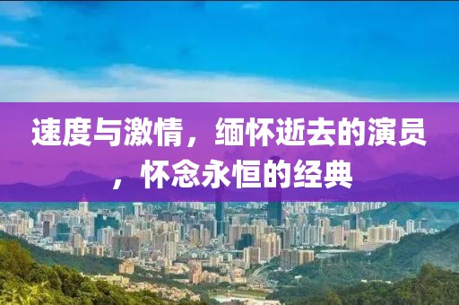 速度与激情，缅怀逝去的演员，怀念永恒的经典