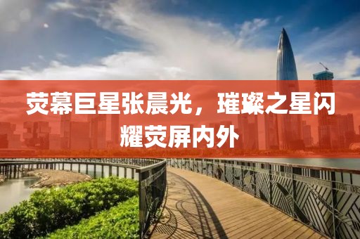 荧幕巨星张晨光，璀璨之星闪耀荧屏内外