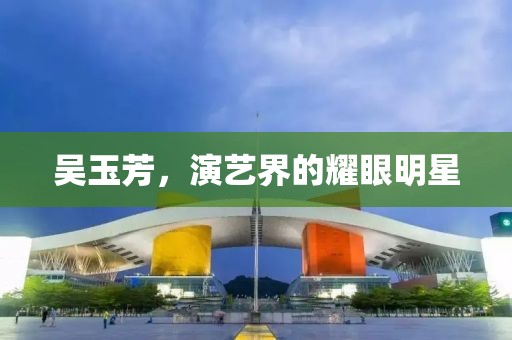 吴玉芳，演艺界的耀眼明星