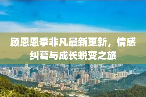 顾恩恩季非凡最新更新，情感纠葛与成长蜕变之旅