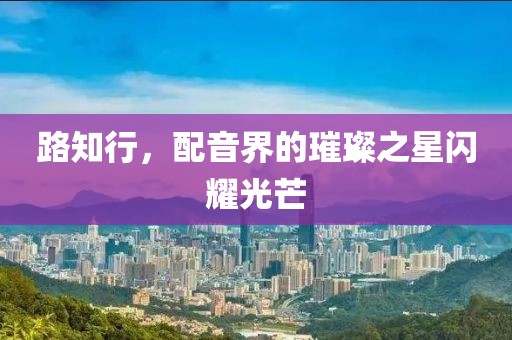 路知行，配音界的璀璨之星闪耀光芒