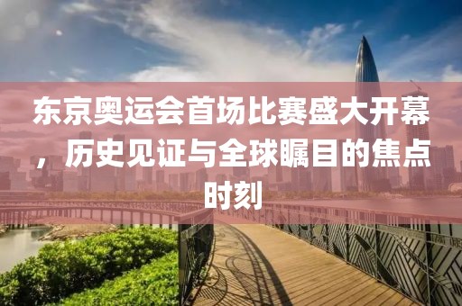 东京奥运会首场比赛盛大开幕，历史见证与全球瞩目的焦点时刻