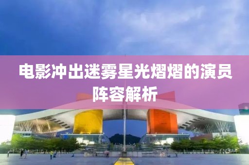电影冲出迷雾星光熠熠的演员阵容解析