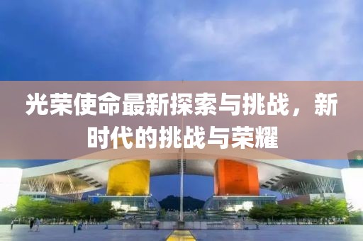 光荣使命最新探索与挑战，新时代的挑战与荣耀