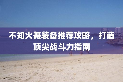 不知火舞装备推荐攻略，打造顶尖战斗力指南