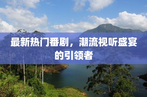 最新热门番剧，潮流视听盛宴的引领者