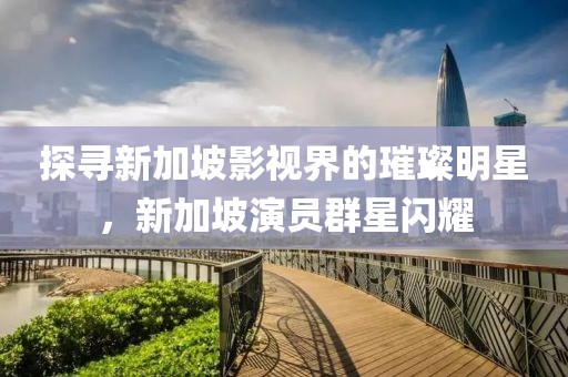 探寻新加坡影视界的璀璨明星，新加坡演员群星闪耀