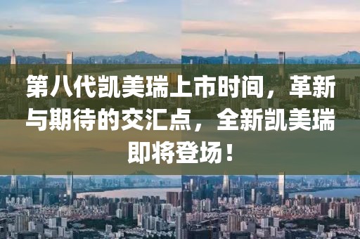 第八代凯美瑞上市时间，革新与期待的交汇点，全新凯美瑞即将登场！