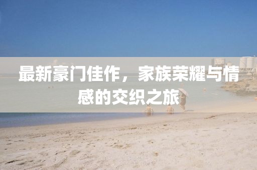最新豪门佳作，家族荣耀与情感的交织之旅