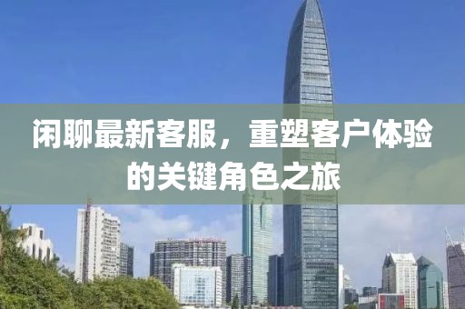 闲聊最新客服，重塑客户体验的关键角色之旅