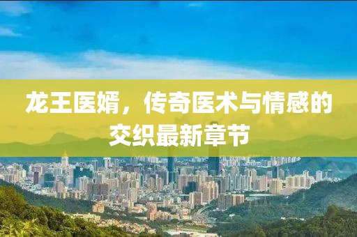 龙王医婿，传奇医术与情感的交织最新章节