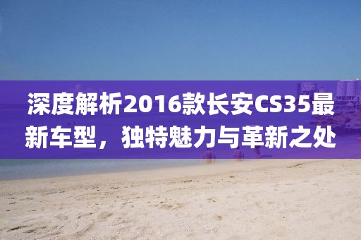深度解析2016款长安CS35最新车型，独特魅力与革新之处