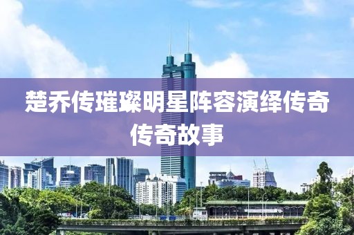 楚乔传璀璨明星阵容演绎传奇传奇故事