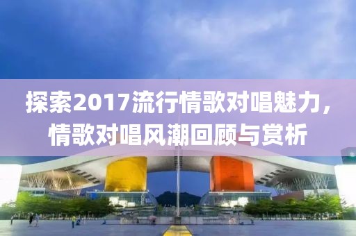 探索2017流行情歌对唱魅力，情歌对唱风潮回顾与赏析