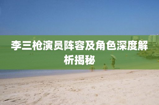 李三枪演员阵容及角色深度解析揭秘