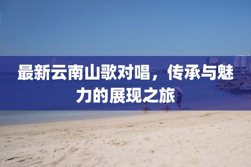 最新云南山歌对唱，传承与魅力的展现之旅
