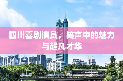 四川喜剧演员，笑声中的魅力与超凡才华