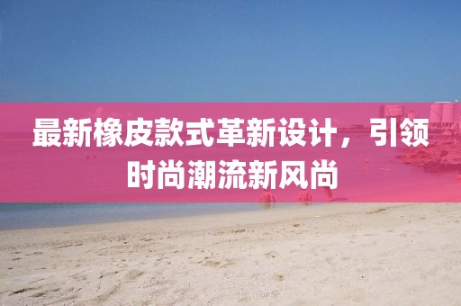 最新橡皮款式革新设计，引领时尚潮流新风尚