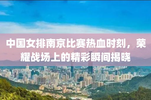 中国女排南京比赛热血时刻，荣耀战场上的精彩瞬间揭晓