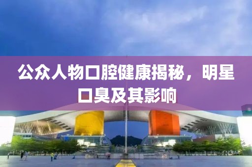 公众人物口腔健康揭秘，明星口臭及其影响