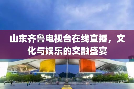 山东齐鲁电视台在线直播，文化与娱乐的交融盛宴