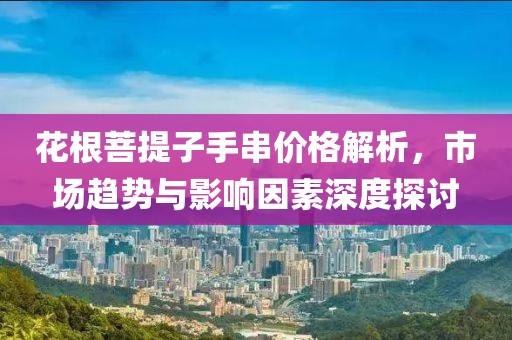 花根菩提子手串价格解析，市场趋势与影响因素深度探讨