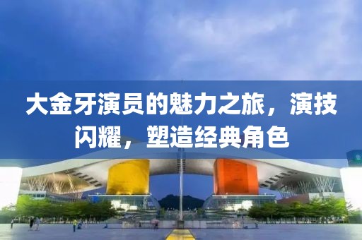 大金牙演员的魅力之旅，演技闪耀，塑造经典角色