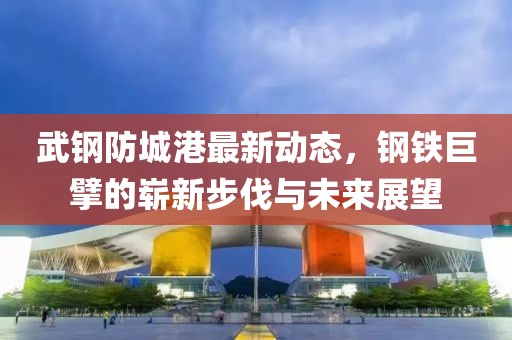 武钢防城港最新动态，钢铁巨擘的崭新步伐与未来展望