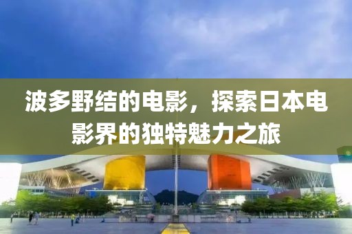 波多野结的电影，探索日本电影界的独特魅力之旅