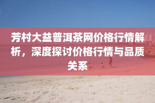 芳村大益普洱茶网价格行情解析，深度探讨价格行情与品质关系