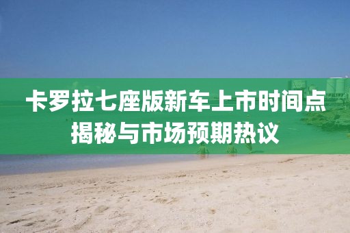 卡罗拉七座版新车上市时间点揭秘与市场预期热议