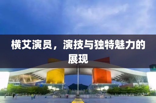 横艾演员，演技与独特魅力的展现