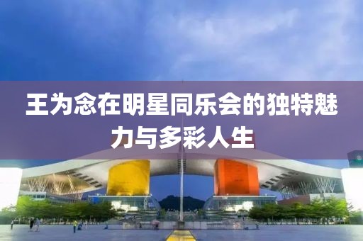 王为念在明星同乐会的独特魅力与多彩人生