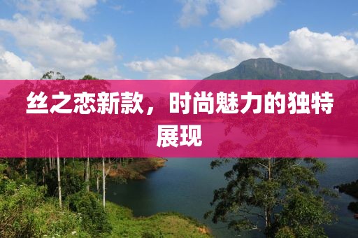 丝之恋新款，时尚魅力的独特展现