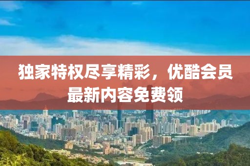 独家特权尽享精彩，优酷会员最新内容免费领