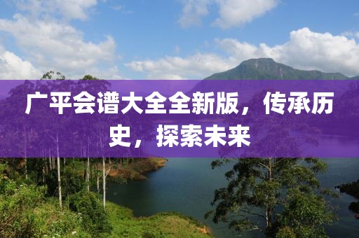 广平会谱大全全新版，传承历史，探索未来