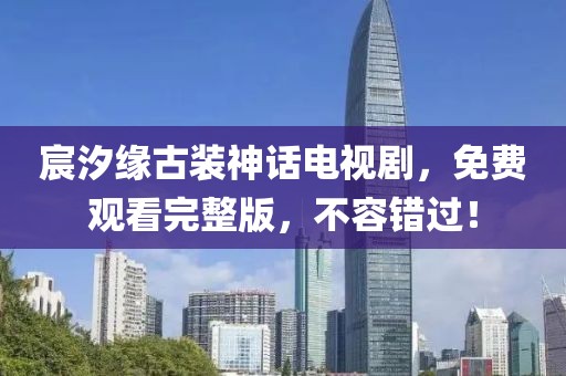 宸汐缘古装神话电视剧，免费观看完整版，不容错过！