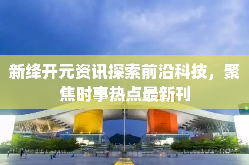 新绛开元资讯探索前沿科技，聚焦时事热点最新刊
