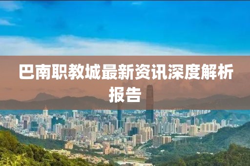 巴南职教城最新资讯深度解析报告