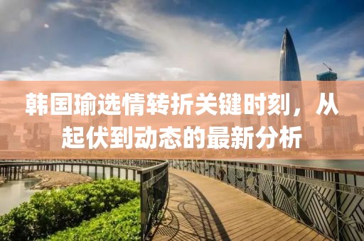 韩国瑜选情转折关键时刻，从起伏到动态的最新分析