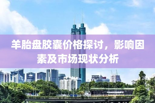 羊胎盘胶囊价格探讨，影响因素及市场现状分析