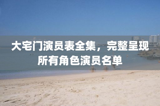 大宅门演员表全集，完整呈现所有角色演员名单