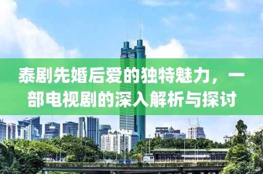 泰剧先婚后爱的独特魅力，一部电视剧的深入解析与探讨