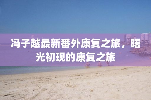 冯子越最新番外康复之旅，曙光初现的康复之旅