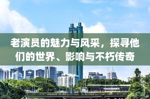 老演员的魅力与风采，探寻他们的世界、影响与不朽传奇