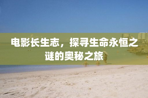电影长生志，探寻生命永恒之谜的奥秘之旅
